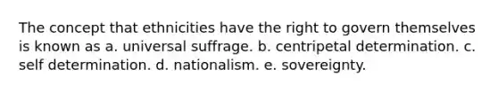 The concept that ethnicities have the right to govern themselves is known as a. universal suffrage. b. centripetal determination. c. self determination. d. nationalism. e. sovereignty.