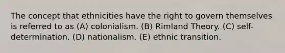 The concept that ethnicities have the right to govern themselves is referred to as (A) colonialism. (B) Rimland Theory. (C) self-determination. (D) nationalism. (E) ethnic transition.