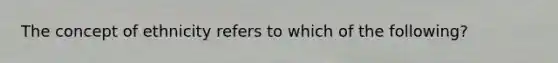 The concept of ethnicity refers to which of the following?