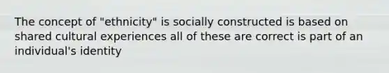 The concept of "ethnicity" is socially constructed is based on shared cultural experiences all of these are correct is part of an individual's identity