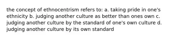 the concept of ethnocentrism refers to: a. taking pride in one's ethnicity b. judging another culture as better than ones own c. judging another culture by the standard of one's own culture d. judging another culture by its own standard