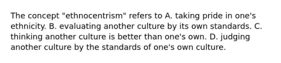 The concept "ethnocentrism" refers to A. taking pride in one's ethnicity. B. evaluating another culture by its own standards. C. thinking another culture is better than one's own. D. judging another culture by the standards of one's own culture.