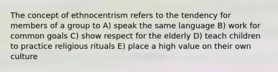 The concept of ethnocentrism refers to the tendency for members of a group to A) speak the same language B) work for common goals C) show respect for the elderly D) teach children to practice religious rituals E) place a high value on their own culture