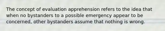 The concept of evaluation apprehension refers to the idea that when no bystanders to a possible emergency appear to be concerned, other bystanders assume that nothing is wrong.