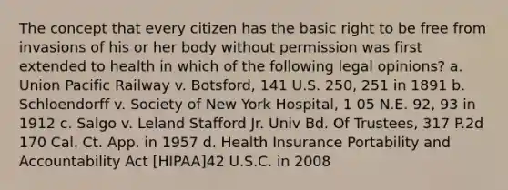 The concept that every citizen has the basic right to be free from invasions of his or her body without permission was first extended to health in which of the following legal opinions? a. Union Pacific Railway v. Botsford, 141 U.S. 250, 251 in 1891 b. Schloendorff v. Society of New York Hospital, 1 05 N.E. 92, 93 in 1912 c. Salgo v. Leland Stafford Jr. Univ Bd. Of Trustees, 317 P.2d 170 Cal. Ct. App. in 1957 d. Health Insurance Portability and Accountability Act [HIPAA]42 U.S.C. in 2008