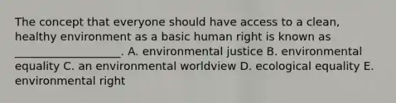 The concept that everyone should have access to a clean, healthy environment as a basic human right is known as ___________________. A. environmental justice B. environmental equality C. an environmental worldview D. ecological equality E. environmental right