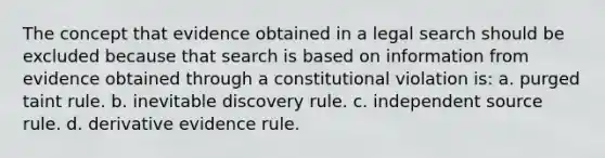 The concept that evidence obtained in a legal search should be excluded because that search is based on information from evidence obtained through a constitutional violation is: a. purged taint rule. b. inevitable discovery rule. c. independent source rule. d. derivative evidence rule.