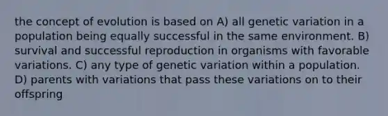 the concept of evolution is based on A) all genetic variation in a population being equally successful in the same environment. B) survival and successful reproduction in organisms with favorable variations. C) any type of genetic variation within a population. D) parents with variations that pass these variations on to their offspring