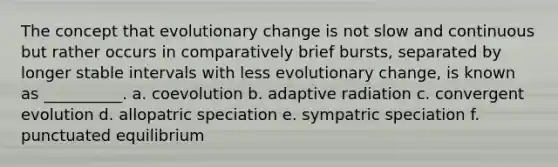 The concept that evolutionary change is not slow and continuous but rather occurs in comparatively brief bursts, separated by longer stable intervals with less evolutionary change, is known as __________. a. coevolution b. adaptive radiation c. convergent evolution d. allopatric speciation e. sympatric speciation f. punctuated equilibrium