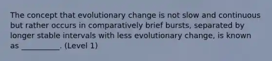 The concept that evolutionary change is not slow and continuous but rather occurs in comparatively brief bursts, separated by longer stable intervals with less evolutionary change, is known as __________. (Level 1)