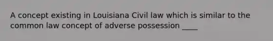 A concept existing in Louisiana Civil law which is similar to the common law concept of adverse possession ____