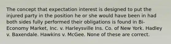 The concept that expectation interest is designed to put the injured party in the position he or she would have been in had both sides fully performed their obligations is found in Bi-Economy Market, Inc. v. Harleysville Ins. Co. of New York. Hadley v. Baxendale. Hawkins v. McGee. None of these are correct.