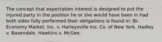 The concept that expectation interest is designed to put the injured party in the position he or she would have been in had both sides fully performed their obligations is found in: Bi-Economy Market, Inc. v. Harleysville Ins. Co. of New York. Hadley v. Baxendale. Hawkins v. McGee.