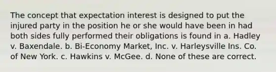 The concept that expectation interest is designed to put the injured party in the position he or she would have been in had both sides fully performed their obligations is found in a. Hadley v. Baxendale. b. Bi-Economy Market, Inc. v. Harleysville Ins. Co. of New York. c. Hawkins v. McGee. d. None of these are correct.