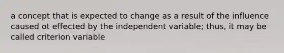 a concept that is expected to change as a result of the influence caused ot effected by the independent variable; thus, it may be called criterion variable