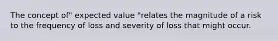 The concept of" expected value "relates the magnitude of a risk to the frequency of loss and severity of loss that might occur.