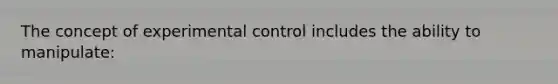 The concept of experimental control includes the ability to manipulate: