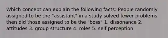 Which concept can explain the following facts: People randomly assigned to be the "assistant" in a study solved fewer problems then did those assigned to be the "boss" 1. dissonance 2. attitudes 3. group structure 4. roles 5. self perception