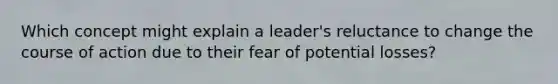 Which concept might explain a leader's reluctance to change the course of action due to their fear of potential losses?