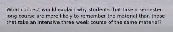 What concept would explain why students that take a semester-long course are more likely to remember the material than those that take an intensive three-week course of the same material?