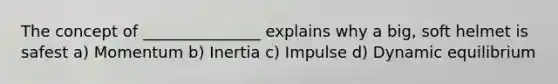 The concept of _______________ explains why a big, soft helmet is safest a) Momentum b) Inertia c) Impulse d) Dynamic equilibrium