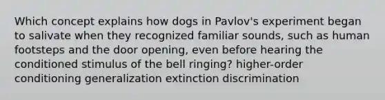 Which concept explains how dogs in Pavlov's experiment began to salivate when they recognized familiar sounds, such as human footsteps and the door opening, even before hearing the conditioned stimulus of the bell ringing? higher-order conditioning generalization extinction discrimination