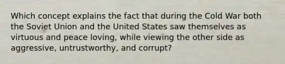 Which concept explains the fact that during the Cold War both the Soviet Union and the United States saw themselves as virtuous and peace loving, while viewing the other side as aggressive, untrustworthy, and corrupt?