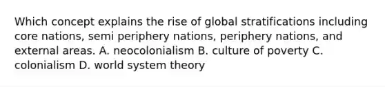 Which concept explains the rise of global stratifications including core nations, semi periphery nations, periphery nations, and external areas. A. neocolonialism B. culture of poverty C. colonialism D. world system theory