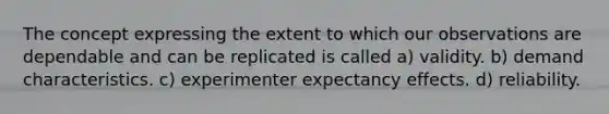 The concept expressing the extent to which our observations are dependable and can be replicated is called a) validity. b) demand characteristics. c) experimenter expectancy effects. d) reliability.