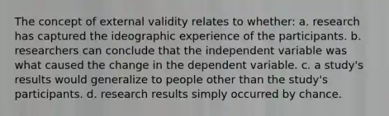 The concept of external validity relates to whether: a. research has captured the ideographic experience of the participants. b. researchers can conclude that the independent variable was what caused the change in the dependent variable. c. a study's results would generalize to people other than the study's participants. d. research results simply occurred by chance.