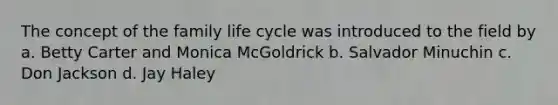 The concept of the family life cycle was introduced to the field by a. Betty Carter and Monica McGoldrick b. Salvador Minuchin c. Don Jackson d. Jay Haley