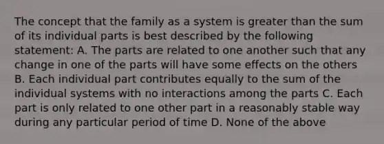 The concept that the family as a system is greater than the sum of its individual parts is best described by the following statement: A. The parts are related to one another such that any change in one of the parts will have some effects on the others B. Each individual part contributes equally to the sum of the individual systems with no interactions among the parts C. Each part is only related to one other part in a reasonably stable way during any particular period of time D. None of the above