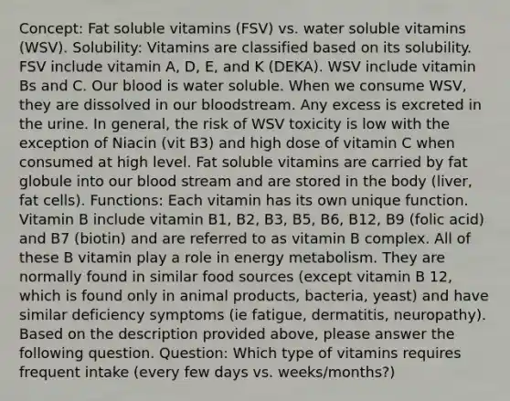 Concept: Fat soluble vitamins (FSV) vs. water soluble vitamins (WSV). Solubility: Vitamins are classified based on its solubility. FSV include vitamin A, D, E, and K (DEKA). WSV include vitamin Bs and C. Our blood is water soluble. When we consume WSV, they are dissolved in our bloodstream. Any excess is excreted in the urine. In general, the risk of WSV toxicity is low with the exception of Niacin (vit B3) and high dose of vitamin C when consumed at high level. Fat soluble vitamins are carried by fat globule into our blood stream and are stored in the body (liver, fat cells). Functions: Each vitamin has its own unique function. Vitamin B include vitamin B1, B2, B3, B5, B6, B12, B9 (folic acid) and B7 (biotin) and are referred to as vitamin B complex. All of these B vitamin play a role in energy metabolism. They are normally found in similar food sources (except vitamin B 12, which is found only in animal products, bacteria, yeast) and have similar deficiency symptoms (ie fatigue, dermatitis, neuropathy). Based on the description provided above, please answer the following question. Question: Which type of vitamins requires frequent intake (every few days vs. weeks/months?)