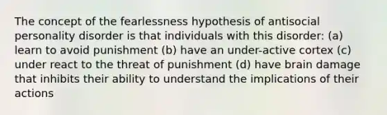 The concept of the fearlessness hypothesis of antisocial personality disorder is that individuals with this disorder: (a) learn to avoid punishment (b) have an under-active cortex (c) under react to the threat of punishment (d) have brain damage that inhibits their ability to understand the implications of their actions