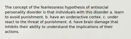 The concept of the fearlessness hypothesis of antisocial personality disorder is that individuals with this disorder a. learn to avoid punishment. b. have an underactive cortex. c. under react to the threat of punishment. d. have brain damage that inhibits their ability to understand the implications of their actions.