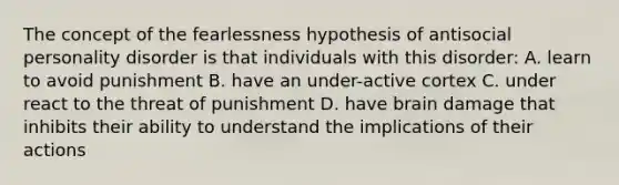 The concept of the fearlessness hypothesis of antisocial personality disorder is that individuals with this disorder: A. learn to avoid punishment B. have an under-active cortex C. under react to the threat of punishment D. have brain damage that inhibits their ability to understand the implications of their actions