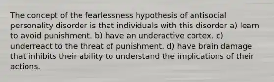 The concept of the fearlessness hypothesis of antisocial personality disorder is that individuals with this disorder a) learn to avoid punishment. b) have an underactive cortex. c) underreact to the threat of punishment. d) have brain damage that inhibits their ability to understand the implications of their actions.