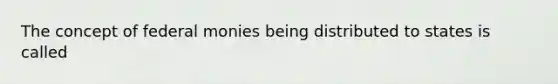 The concept of federal monies being distributed to states is called