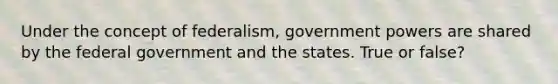 Under the concept of federalism, government powers are shared by the federal government and the states. True or false?