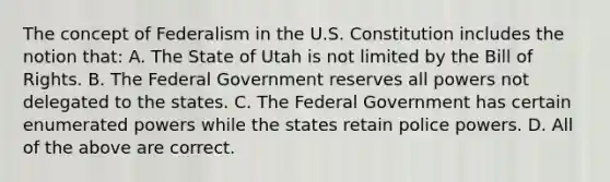 The concept of Federalism in the U.S. Constitution includes the notion that: A. The State of Utah is not limited by the Bill of Rights. B. The Federal Government reserves all powers not delegated to the states. C. The Federal Government has certain enumerated powers while the states retain police powers. D. All of the above are correct.