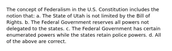 The concept of Federalism in the U.S. Constitution includes the notion that: a. The State of Utah is not limited by the Bill of Rights. b. The Federal Government reserves all powers not delegated to the states. c. The Federal Government has certain enumerated powers while the states retain police powers. d. All of the above are correct.