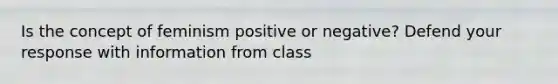 Is the concept of feminism positive or negative? Defend your response with information from class