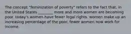 The concept "feminization of poverty" refers to the fact that, in the United States ________ more and more women are becoming poor. today's women have fewer legal rights. women make up an increasing percentage of the poor. fewer women now work for income.