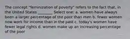 The concept "feminization of poverty" refers to the fact that, in the United States ________ Select one: a. women have always been a larger percentage of the poor than men b. fewer women now work for income than in the past c. today's women have fewer legal rights d. women make up an increasing percentage of the poor