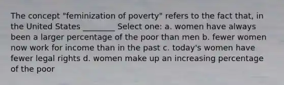 The concept "feminization of poverty" refers to the fact that, in the United States ________ Select one: a. women have always been a larger percentage of the poor than men b. fewer women now work for income than in the past c. today's women have fewer legal rights d. women make up an increasing percentage of the poor