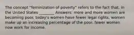 The concept "feminization of poverty" refers to the fact that, in the United States ________ Answers: more and more women are becoming poor. today's women have fewer legal rights. women make up an increasing percentage of the poor. fewer women now work for income.