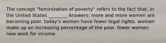 The concept "feminization of poverty" refers to the fact that, in the United States ________ Answers: more and more women are becoming poor. today's women have fewer legal rights. women make up an increasing percentage of the poor. fewer women now work for income.