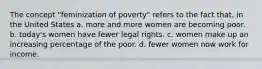 The concept "feminization of poverty" refers to the fact that, in the United States a. more and more women are becoming poor. b. today's women have fewer legal rights. c. women make up an increasing percentage of the poor. d. fewer women now work for income.