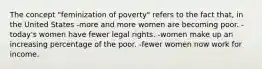 The concept "feminization of poverty" refers to the fact that, in the United States -more and more women are becoming poor. -today's women have fewer legal rights. -women make up an increasing percentage of the poor. -fewer women now work for income.