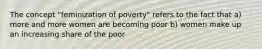 The concept "feminization of poverty" refers to the fact that a) more and more women are becoming poor b) women make up an increasing share of the poor